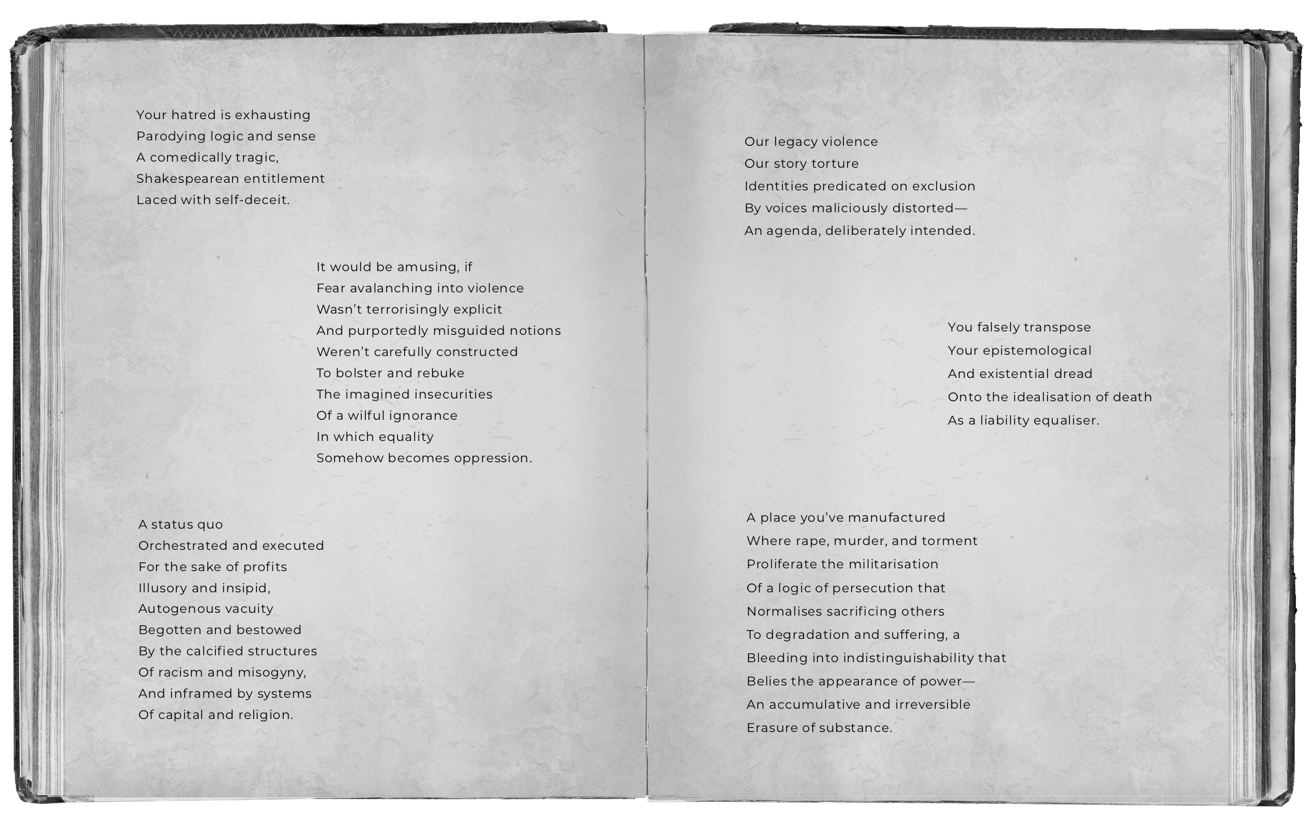 An open black and white book with text that reads: Your hatred is exhausting Parodying logic and sense A comedically tragic, Shakespearean entitlement Laced with self-deceit. It would be amusing, if Fear avalanching into violence Wasn’t terrorisingly explicit And purportedly misguided notions Weren’t carefully constructed To bolster and rebuke The imagined insecurities Of a wilful ignorance In which equality Somehow becomes oppression. A status quo Orchestrated and executed For the sake of profits Illusory and insipid. Autogenous vacuity Begotten and bestowed By the calcified structures Of racism and misogyny, And inframed by systems Of capital and religion. Our legacy violence Our story torture, Identities predicated on exclusion By voices maliciously distorted— An agenda, deliberately intended. You falsely transpose Your epistemological And existential dread Onto the idealisation of death As a liability equaliser. A place you’ve manufactured Where rape, murder, and torment Proliferate the militarisation Of a logic of persecution that Normalises sacrificing others To degradation and suffering, a Bleeding into indistinguishability that Belies the appearance of power— An accumulative and irreversible Erasure of substance.