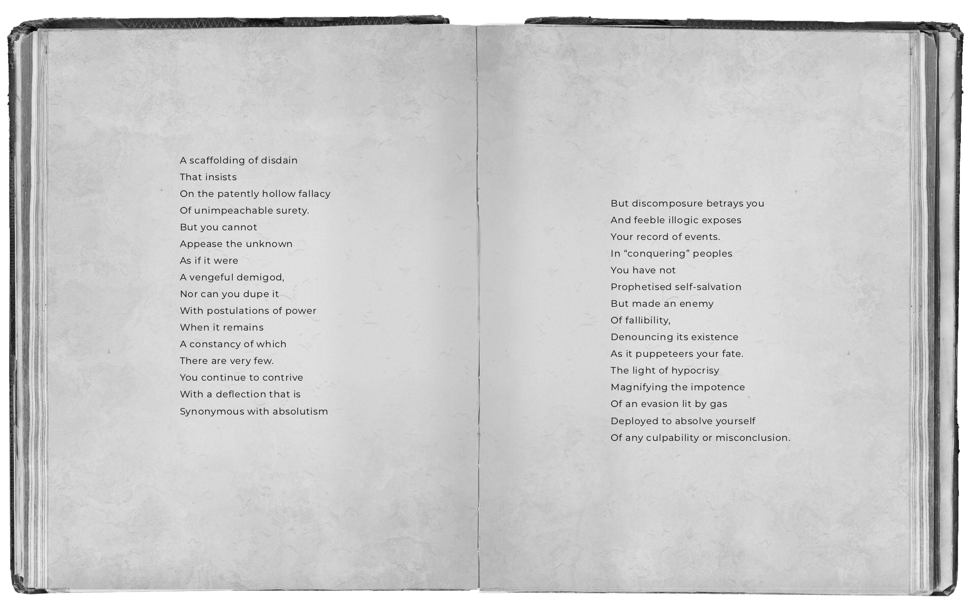 An open black and white book with text that reads: A scaffolding of disdain That insists On the patently hollow fallacy Of unimpeachable surety. But you cannot Appease the unknown As if it were A vengeful demigod, Nor can you dupe it With postulations of power When it remains A constancy of which There are very few. You continue to contrive With a deflection that is Synonymous with absolutism But discomposure betrays you And feeble illogic exposes Your record of events. In “conquering” peoples You have not Prophetised self-salvation But made an enemy Of fallibility, Denouncing its existence As it puppeteers your fate. The light of hypocrisy Magnifying the impotence Of an evasion lit by gas Deployed to absolve yourself Of any culpability or misconclusion.