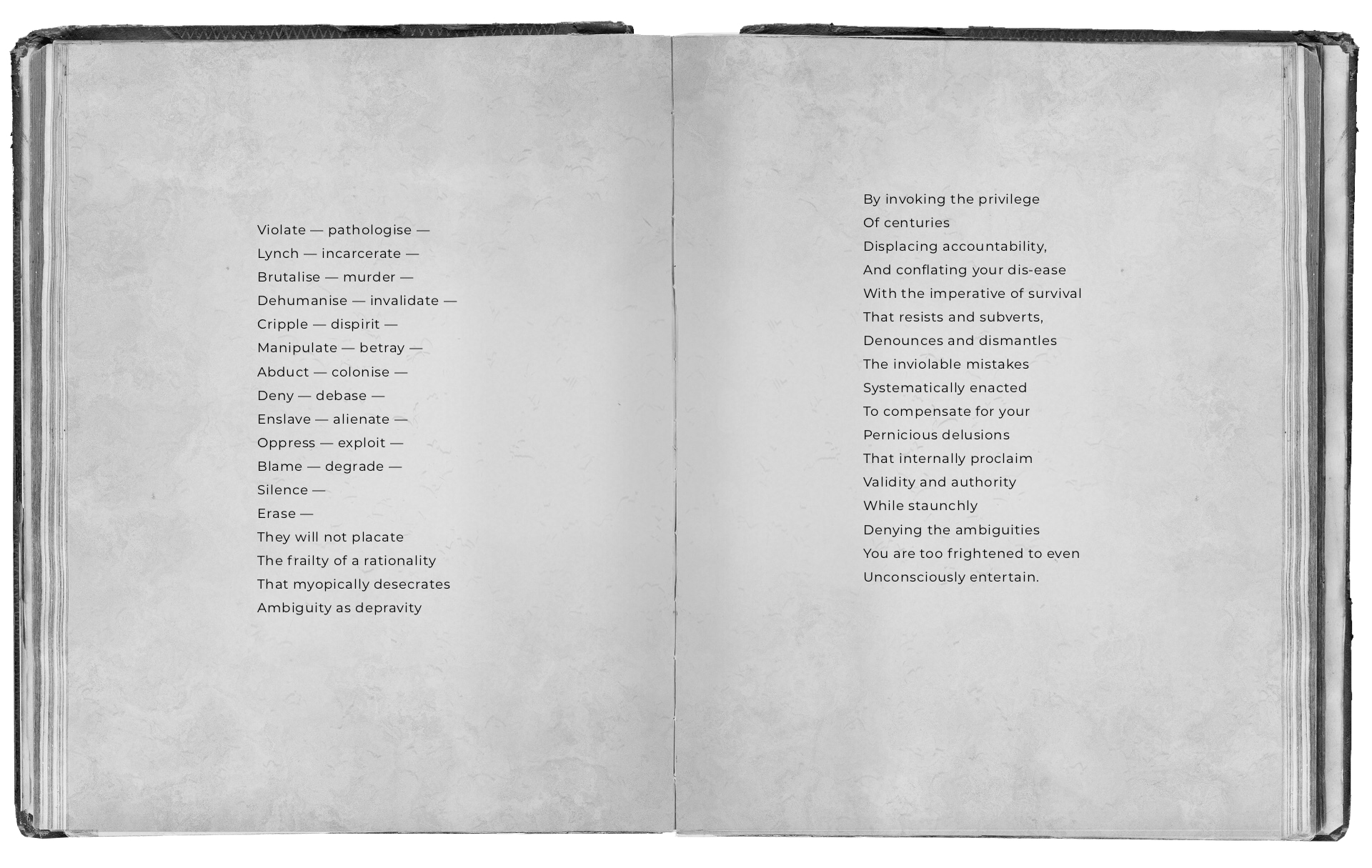 An open black and white book with text that reads: Violate — pathologise — Lynch — incarcerate — Brutalise — murder — Dehumanise — invalidate — Cripple — dispirit — Manipulate — betray — Abduct — colonise — Deny — debase — Enslave — alienate — Oppress — exploit — Blame — degrade — Silence — Erase — They will not placate The frailty of a rationality That myopically desecrates Ambiguity as depravity By invoking the privilege Of centuries Displacing accountability And conflating your dis-ease With the imperative of survival That resists and subverts, Denounces and dismantles The inviolable mistakes Systematically enacted To compensate for your Pernicious delusions That internally proclaim Validity and authority While staunchly Denying the ambiguities You are too frightened to even Unconsciously entertain.