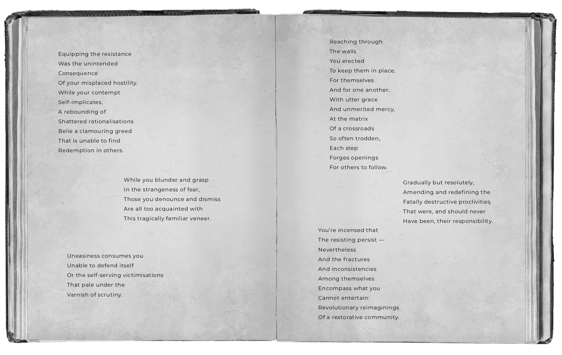 An open black and white book with text that reads: Equipping the resistance Was the unintended Consequence Of your misplaced hostility. While your contempt Self-implicates, A rebounding of Shattered rationalisations Belie a clamouring greed That is unable to find Redemption in others. While you blunder and grasp In the strangeness of fear, Those you denounce and dismiss Are all too acquainted with This tragically familiar veneer. Uneasiness consumes you Unable to defend itself Or the self-serving victimisations That pale under the Varnish of scrutiny. Reaching through The walls You erected To keep them in place, For themselves And for one another. With utter grace And unmerited mercy, At the matrix Of a crossroads So often trodden, Each step Forging openings For others to follow. Gradually but resolutely, Amending and redefining the Fatally destructive proclivities That were, and should never Have been, their responsibility. You’re incensed that The resisting persist — Nevertheless And the fractures And inconsistencies Among themselves Encompass what you Cannot entertain: Revolutionary reimaginings Of a restorative community.